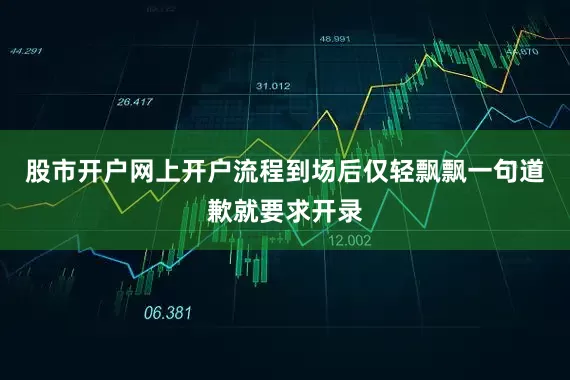 股市开户网上开户流程到场后仅轻飘飘一句道歉就要求开录