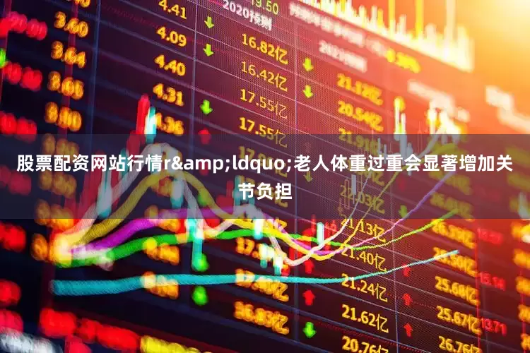 股票配资网站行情r&ldquo;老人体重过重会显著增加关节负担