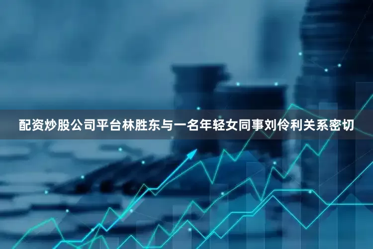 配资炒股公司平台林胜东与一名年轻女同事刘伶利关系密切