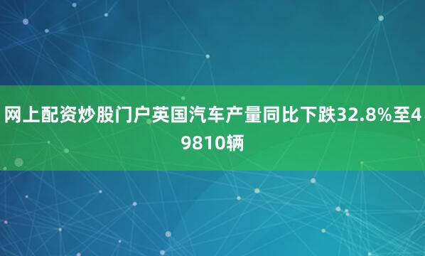 网上配资炒股门户英国汽车产量同比下跌32.8%至49810辆
