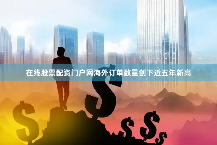 在线股票配资门户网海外订单数量创下近五年新高