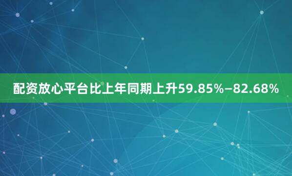 配资放心平台比上年同期上升59.85%—82.68%