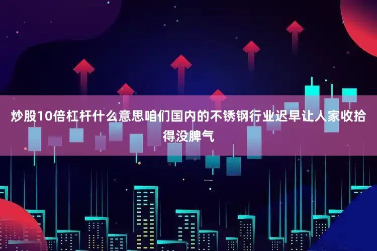 炒股10倍杠杆什么意思咱们国内的不锈钢行业迟早让人家收拾得没脾气
