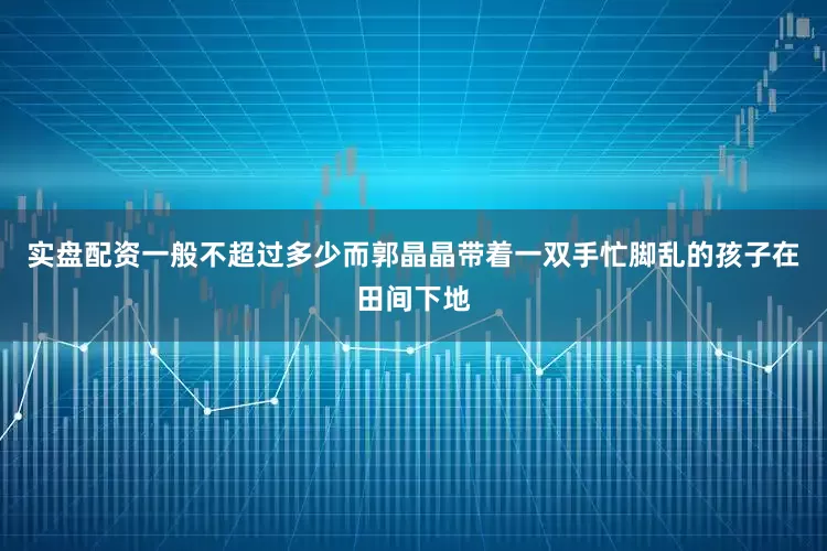 实盘配资一般不超过多少而郭晶晶带着一双手忙脚乱的孩子在田间下地