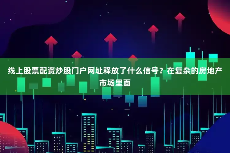 线上股票配资炒股门户网址释放了什么信号？在复杂的房地产市场里面