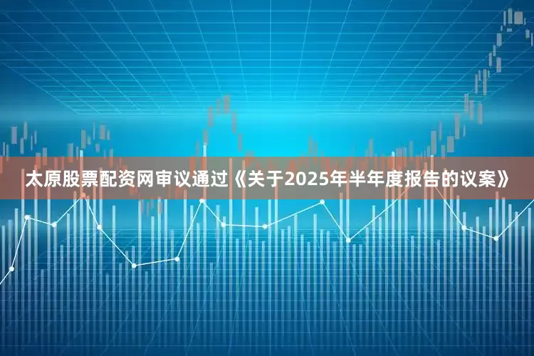 太原股票配资网审议通过《关于2025年半年度报告的议案》