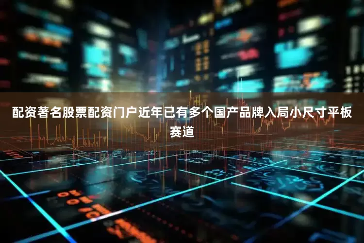 配资著名股票配资门户近年已有多个国产品牌入局小尺寸平板赛道