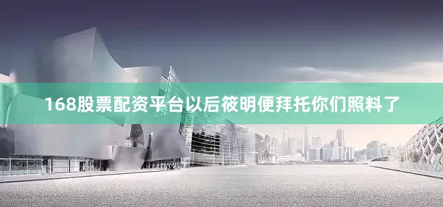 168股票配资平台以后筱明便拜托你们照料了