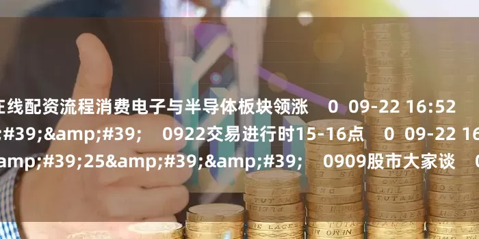 在线配资流程消费电子与半导体板块领涨    0  09-22 16:52     60&#39;00&#39;&#39;    0922交易进行时15-16点    0  09-22 16:51     110&#39;25&#39;&#39;    0909股市大家谈    0  09-09 17:54     一财最热    点击关闭