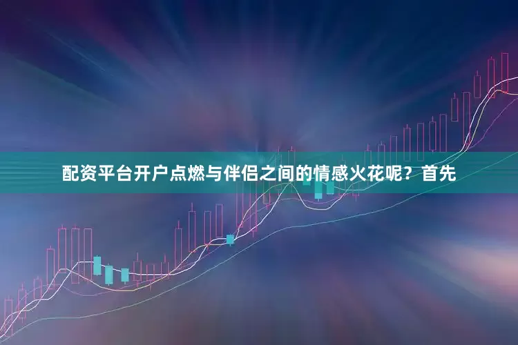 配资平台开户点燃与伴侣之间的情感火花呢？首先