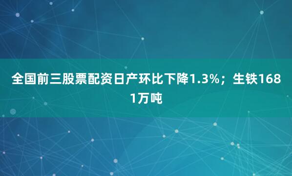 全国前三股票配资日产环比下降1.3%；生铁1681万吨